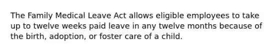 The Family Medical Leave Act allows eligible employees to take up to twelve weeks paid leave in any twelve months because of the birth, adoption, or foster care of a child.