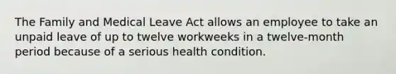 The Family and Medical Leave Act allows an employee to take an unpaid leave of up to twelve workweeks in a twelve-month period because of a serious health condition.