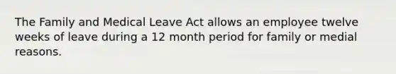 The Family and Medical Leave Act allows an employee twelve weeks of leave during a 12 month period for family or medial reasons.