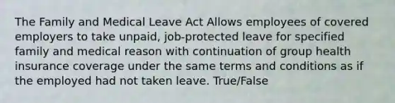 The Family and Medical Leave Act Allows employees of covered employers to take unpaid, job-protected leave for specified family and medical reason with continuation of group health insurance coverage under the same terms and conditions as if the employed had not taken leave. True/False