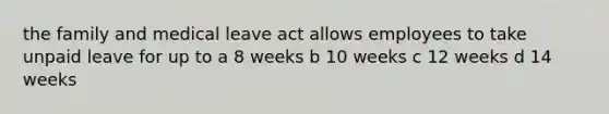 the family and medical leave act allows employees to take unpaid leave for up to a 8 weeks b 10 weeks c 12 weeks d 14 weeks