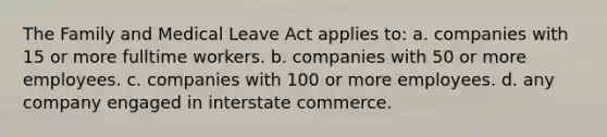 The Family and Medical Leave Act applies to: a. companies with 15 or more fulltime workers. b. companies with 50 or more employees. c. companies with 100 or more employees. d. any company engaged in interstate commerce.