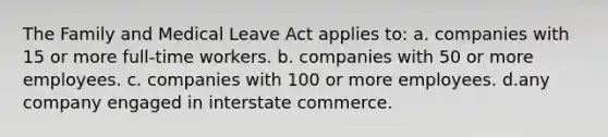 The Family and Medical Leave Act applies to: a. companies with 15 or more full-time workers. b. companies with 50 or more employees. c. companies with 100 or more employees. d.any company engaged in interstate commerce.