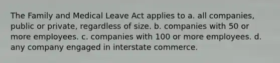 The Family and Medical Leave Act applies to a. all companies, public or private, regardless of size. b. companies with 50 or more employees. c. companies with 100 or more employees. d. any company engaged in interstate commerce.