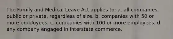 The Family and Medical Leave Act applies to: a. all companies, public or private, regardless of size. b. companies with 50 or more employees. c. companies with 100 or more employees. d. any company engaged in interstate commerce.