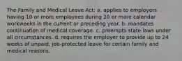 The Family and Medical Leave Act: a. applies to employers having 10 or more employees during 20 or more calendar workweeks in the current or preceding year. b. mandates continuation of medical coverage. c. preempts state laws under all circumstances. d. requires the employer to provide up to 24 weeks of unpaid, job-protected leave for certain family and medical reasons.