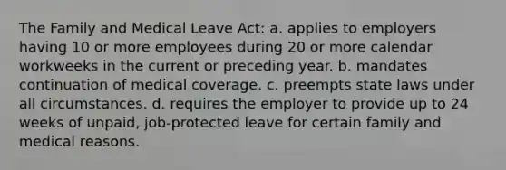 The Family and Medical Leave Act: a. applies to employers having 10 or more employees during 20 or more calendar workweeks in the current or preceding year. b. mandates continuation of medical coverage. c. preempts state laws under all circumstances. d. requires the employer to provide up to 24 weeks of unpaid, job-protected leave for certain family and medical reasons.