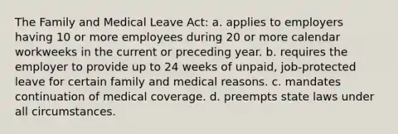 The Family and Medical Leave Act: a. applies to employers having 10 or more employees during 20 or more calendar workweeks in the current or preceding year. b. requires the employer to provide up to 24 weeks of unpaid, job-protected leave for certain family and medical reasons. c. mandates continuation of medical coverage. d. preempts state laws under all circumstances.