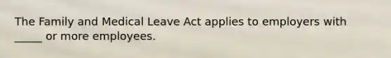 The Family and Medical Leave Act applies to employers with _____ or more employees.