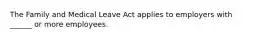 The Family and Medical Leave Act applies to employers with ______ or more employees.