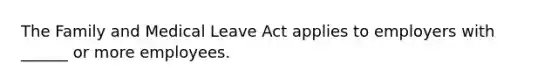 The Family and Medical Leave Act applies to employers with ______ or more employees.