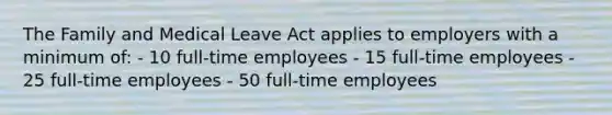 The Family and Medical Leave Act applies to employers with a minimum of: - 10 full-time employees - 15 full-time employees - 25 full-time employees - 50 full-time employees