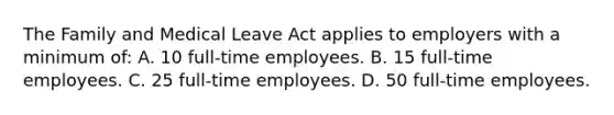 The Family and Medical Leave Act applies to employers with a minimum of: A. 10 full-time employees. B. 15 full-time employees. C. 25 full-time employees. D. 50 full-time employees.