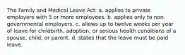 The Family and Medical Leave Act: a. applies to private employers with 5 or more employees. b. applies only to non-governmental employers. c. allows up to twelve weeks per year of leave for childbirth, adoption, or serious health conditions of a spouse, child, or parent. d. states that the leave must be paid leave.