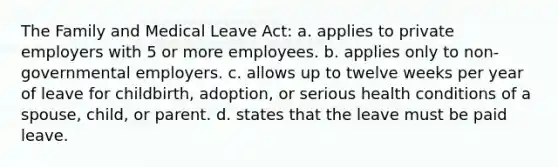 The Family and Medical Leave Act: a. applies to private employers with 5 or more employees. b. applies only to non-governmental employers. c. allows up to twelve weeks per year of leave for childbirth, adoption, or serious health conditions of a spouse, child, or parent. d. states that the leave must be paid leave.