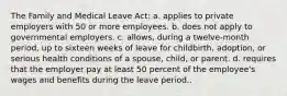 The Family and Medical Leave Act: a. applies to private employers with 50 or more employees. b. does not apply to governmental employers. c. allows, during a twelve-month period, up to sixteen weeks of leave for childbirth, adoption, or serious health conditions of a spouse, child, or parent. d. requires that the employer pay at least 50 percent of the employee's wages and benefits during the leave period..