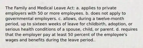 The Family and Medical Leave Act: a. applies to private employers with 50 or more employees. b. does not apply to governmental employers. c. allows, during a twelve-month period, up to sixteen weeks of leave for childbirth, adoption, or serious health conditions of a spouse, child, or parent. d. requires that the employer pay at least 50 percent of the employee's wages and benefits during the leave period..