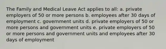 The Family and Medical Leave Act applies to all: a. private employers of 50 or more persons b. employees after 30 days of employment c. government units d. private employers of 50 or more persons and government units e. private employers of 50 or more persons and government units and employees after 30 days of employment