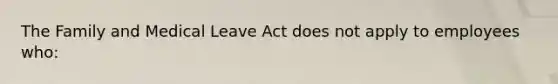 The Family and Medical Leave Act does not apply to employees who: