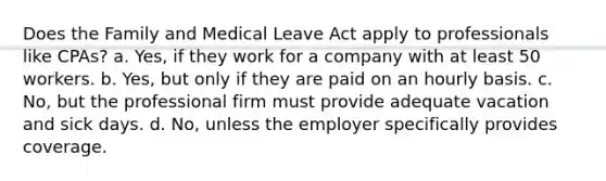 Does the Family and Medical Leave Act ​apply to professionals like CPAs? a. ​Yes, if they work for a company with at least 50 workers. b. ​Yes, but only if they are paid on an hourly basis. c. ​No, but the professional firm must provide adequate vacation and sick days. d. ​No, unless the employer specifically provides coverage.