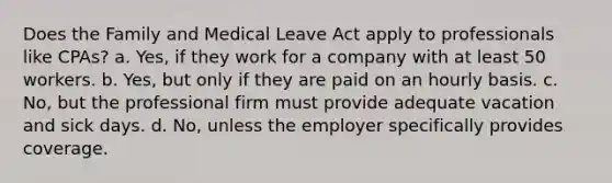 Does the Family and Medical Leave Act ​apply to professionals like CPAs? a. Yes, if they work for a company with at least 50 workers. b. Yes, but only if they are paid on an hourly basis. c. ​No, but the professional firm must provide adequate vacation and sick days. d. No, unless the employer specifically provides coverage.