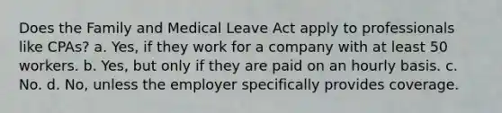 Does the Family and Medical Leave Act apply to professionals like CPAs? a. Yes, if they work for a company with at least 50 workers. b. Yes, but only if they are paid on an hourly basis. c. No. d. No, unless the employer specifically provides coverage.