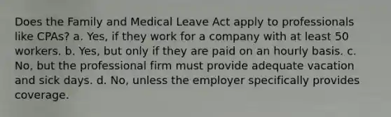 Does the Family and Medical Leave Act apply to professionals like CPAs? a. Yes, if they work for a company with at least 50 workers. b. Yes, but only if they are paid on an hourly basis. c. No, but the professional firm must provide adequate vacation and sick days. d. No, unless the employer specifically provides coverage.