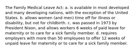 The Family Medical Leave Act: a. is available in most developed and many developing nations, with the exception of the United States. b. allows women (and men) time off for illness or disability, but not for childbirth. c. was passed in 1973 by President Nixon, and allows workers 6 weeks of paid leave for maternity or to care for a sick family member. d. requires employers with more than 50 employees to offer 12 weeks of unpaid leave for maternity or to care for a sick family member.