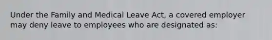 Under the Family and Medical Leave Act, a covered employer may deny leave to employees who are designated as: