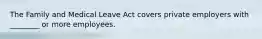 The Family and Medical Leave Act covers private employers with ________ or more employees.