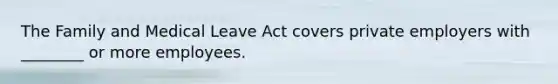 The Family and Medical Leave Act covers private employers with ________ or more employees.