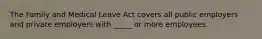 The Family and Medical Leave Act covers all public employers and private employers with _____ or more employees.