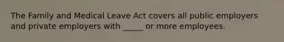 The Family and Medical Leave Act covers all public employers and private employers with _____ or more employees.