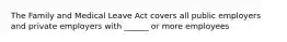 The Family and Medical Leave Act covers all public employers and private employers with ______ or more employees