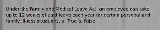 Under the Family and Medical Leave Act, an employee can take up to 12 weeks of paid leave each year for certain personal and family illness situations. a. True b. False