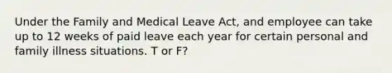 Under the Family and Medical Leave Act, and employee can take up to 12 weeks of paid leave each year for certain personal and family illness situations. T or F?