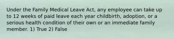 Under the Family Medical Leave Act, any employee can take up to 12 weeks of paid leave each year childbirth, adoption, or a serious health condition of their own or an immediate family member. 1) True 2) False