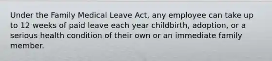 Under the Family Medical Leave Act, any employee can take up to 12 weeks of paid leave each year childbirth, adoption, or a serious health condition of their own or an immediate family member.