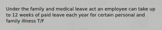 Under the family and medical leave act an employee can take up to 12 weeks of paid leave each year for certain personal and family illness T/F