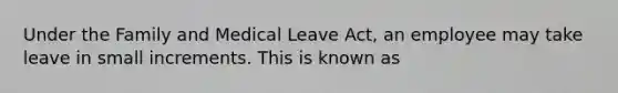 Under the Family and Medical Leave Act, an employee may take leave in small increments. This is known as