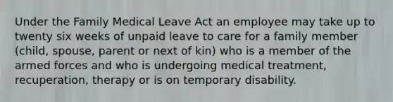 Under the Family Medical Leave Act an employee may take up to twenty six weeks of unpaid leave to care for a family member (child, spouse, parent or next of kin) who is a member of the armed forces and who is undergoing medical treatment, recuperation, therapy or is on temporary disability.