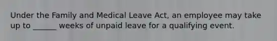 Under the Family and Medical Leave Act, an employee may take up to ______ weeks of unpaid leave for a qualifying event.