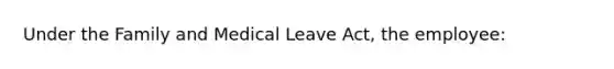 Under the Family and Medical Leave Act, the employee: