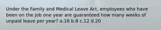 Under the Family and Medical Leave Act, employees who have been on the job one year are guaranteed how many weeks of unpaid leave per year? a.16 b.8 c.12 d.20