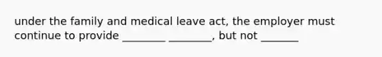 under the family and medical leave act, the employer must continue to provide ________ ________, but not _______