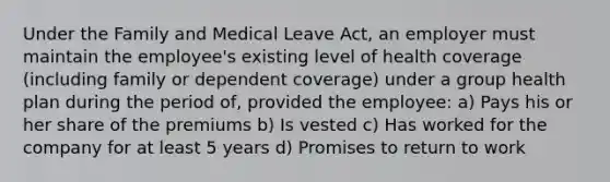 Under the Family and Medical Leave Act, an employer must maintain the employee's existing level of health coverage (including family or dependent coverage) under a group health plan during the period of, provided the employee: a) Pays his or her share of the premiums b) Is vested c) Has worked for the company for at least 5 years d) Promises to return to work