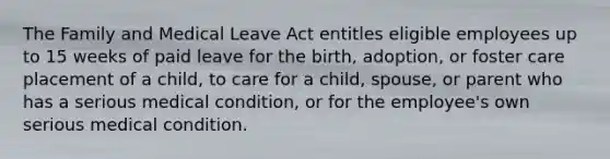 The Family and Medical Leave Act entitles eligible employees up to 15 weeks of paid leave for the birth, adoption, or foster care placement of a child, to care for a child, spouse, or parent who has a serious medical condition, or for the employee's own serious medical condition.