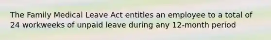 The Family Medical Leave Act entitles an employee to a total of 24 workweeks of unpaid leave during any 12-month period