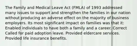 The Family and Medical Leave Act (FMLA) of 1993 addressed many issues to support and strengthen the families in our nation without producing an adverse effect on the majority of business employers. Its most significant impact on families was that it: Enabled individuals to have both a family and a career. Correct Called for paid adoption leave. Provided eldercare services. Provided life insurance benefits.