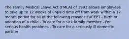 The Family Medical Leave Act (FMLA) of 1993 allows employees to take up to 12 weeks of unpaid time off from work within a 12 month period for all of the following reasons EXCEPT - Birth or adoption of a child - To care for a sick family member - For serious health problmes - To care for a seriously ill domestic partner